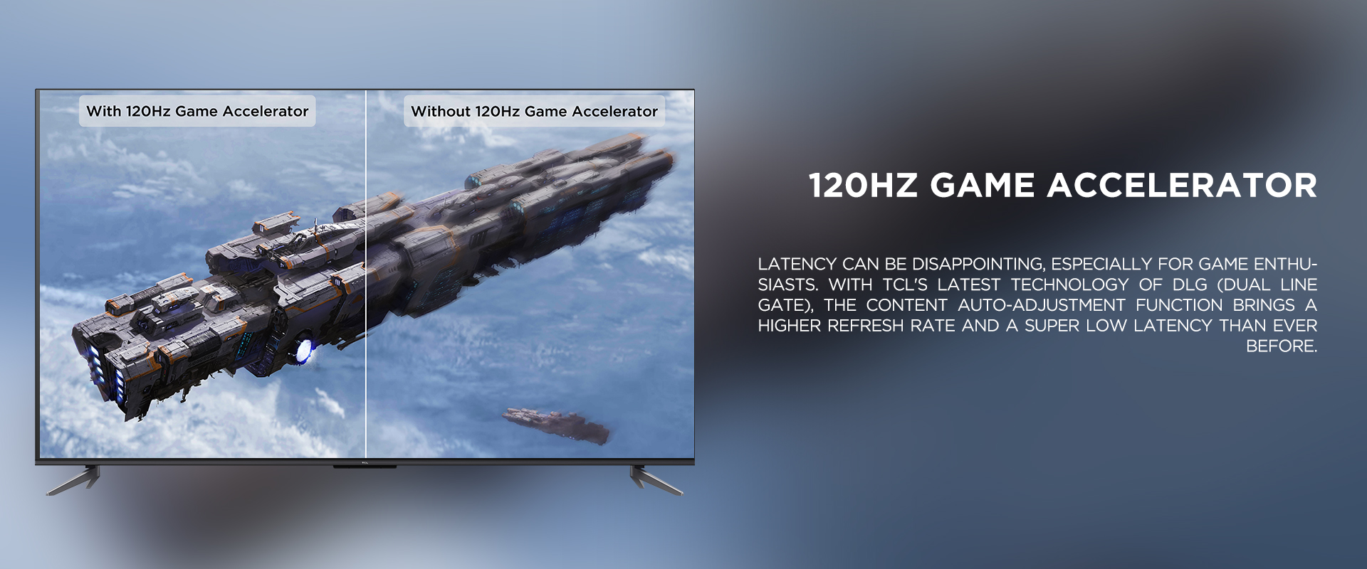 120Hz Game Accelerator
 - Latency can be disappointing, especially for game enthusiasts. With TCL's latest technology of DLG (Dual Line Gate), the content auto-adjustment function brings a higher refresh rate and a super low latency than ever before. 
